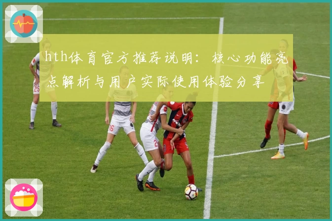 hth体育官方推荐说明：核心功能亮点解析与用户实际使用体验分享