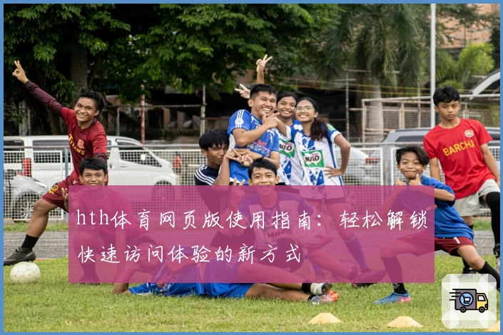 hth体育网页版使用指南：轻松解锁快速访问体验的新方式