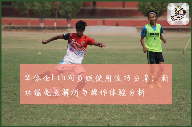 华体会hth网页版使用技巧分享：新功能亮点解析与操作体验分析