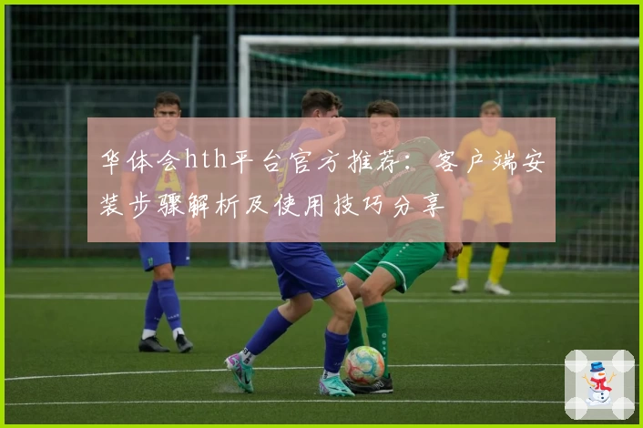 华体会hth平台官方推荐：客户端安装步骤解析及使用技巧分享