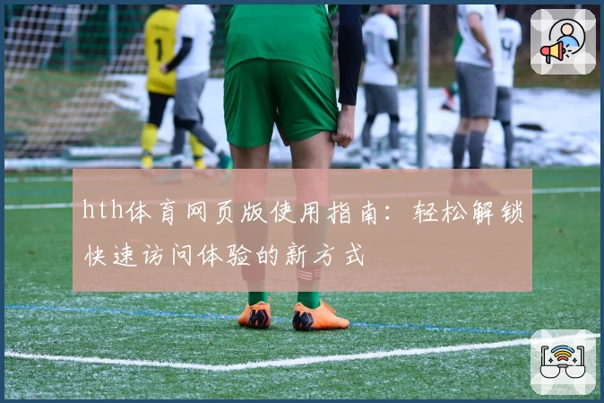 hth体育网页版使用指南：轻松解锁快速访问体验的新方式