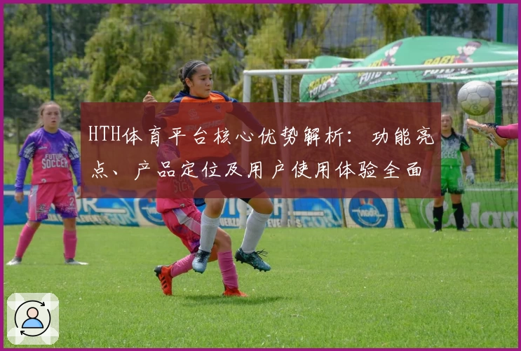 HTH体育平台核心优势解析：功能亮点、产品定位及用户使用体验全面分析