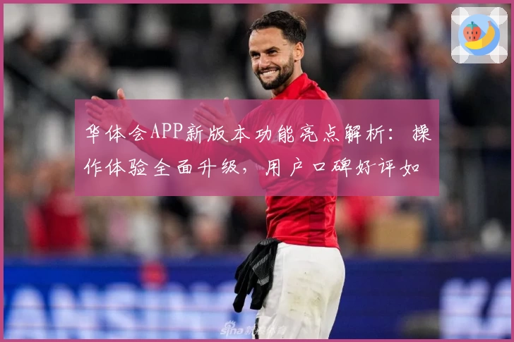 华体会APP新版本功能亮点解析：操作体验全面升级，用户口碑好评如潮